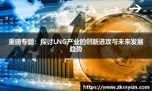 重磅专题：探讨LNG产业的创新进攻与未来发展趋势