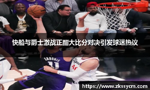 快船与爵士激战正酣大比分对决引发球迷热议